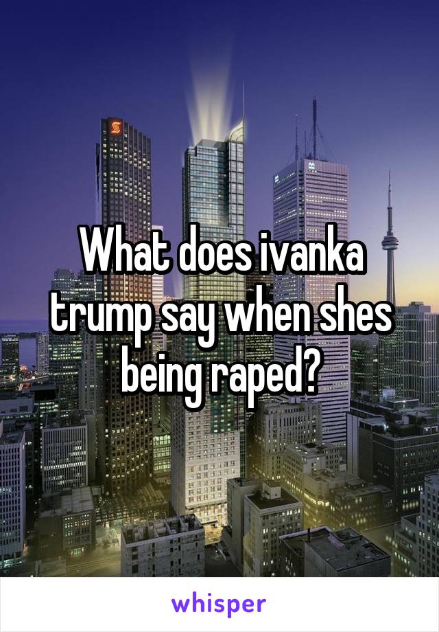 What does ivanka trump say when shes being raped?