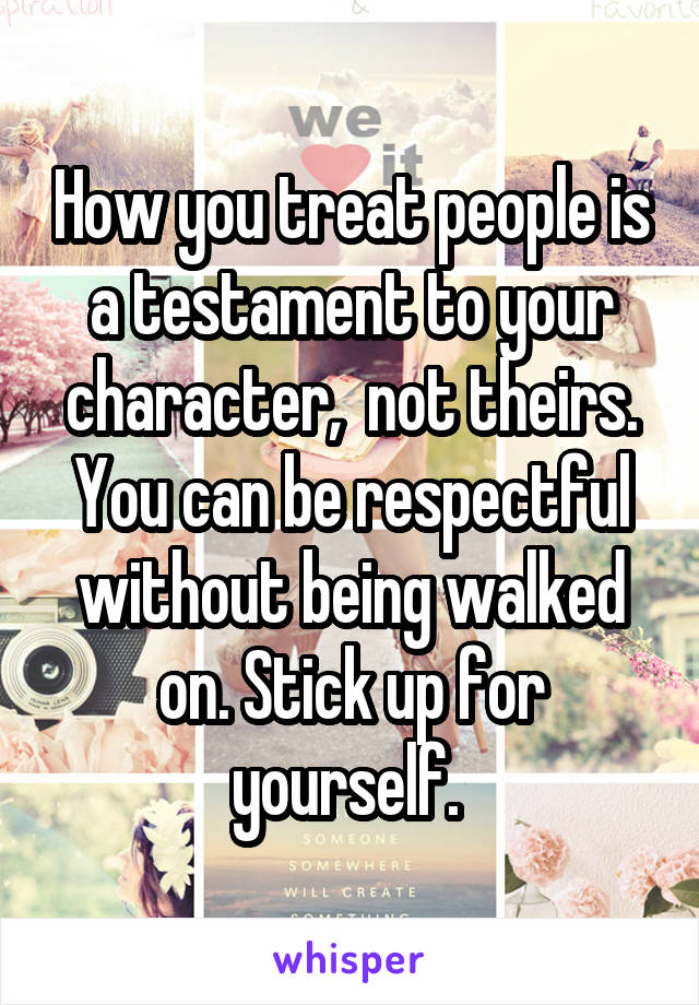 How you treat people is a testament to your character,  not theirs. You can be respectful without being walked on. Stick up for yourself. 