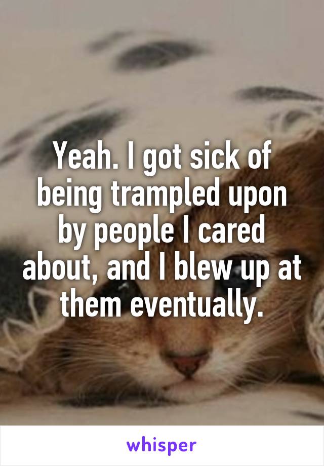 Yeah. I got sick of being trampled upon by people I cared about, and I blew up at them eventually.