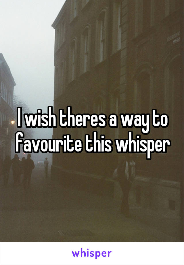 I wish theres a way to favourite this whisper