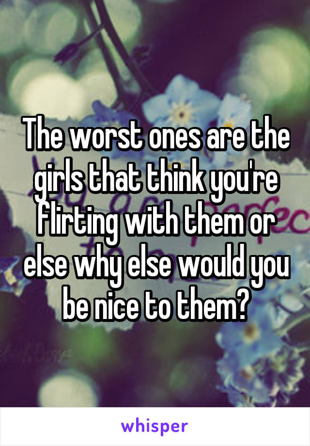 The worst ones are the girls that think you're flirting with them or else why else would you be nice to them?