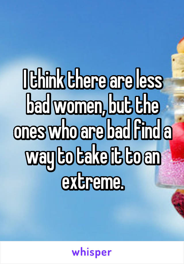 I think there are less bad women, but the ones who are bad find a way to take it to an extreme.