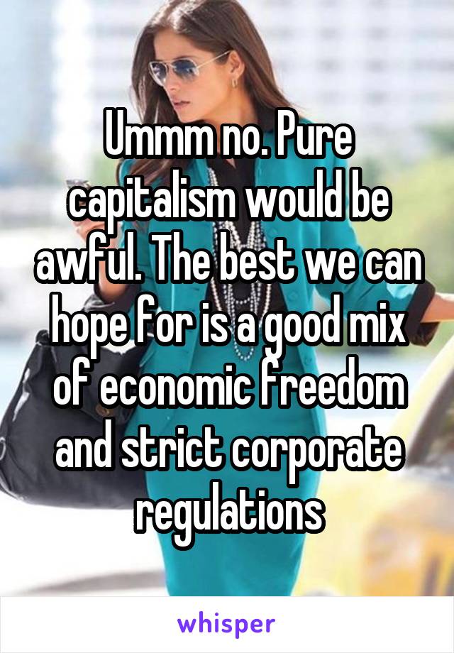Ummm no. Pure capitalism would be awful. The best we can hope for is a good mix of economic freedom and strict corporate regulations