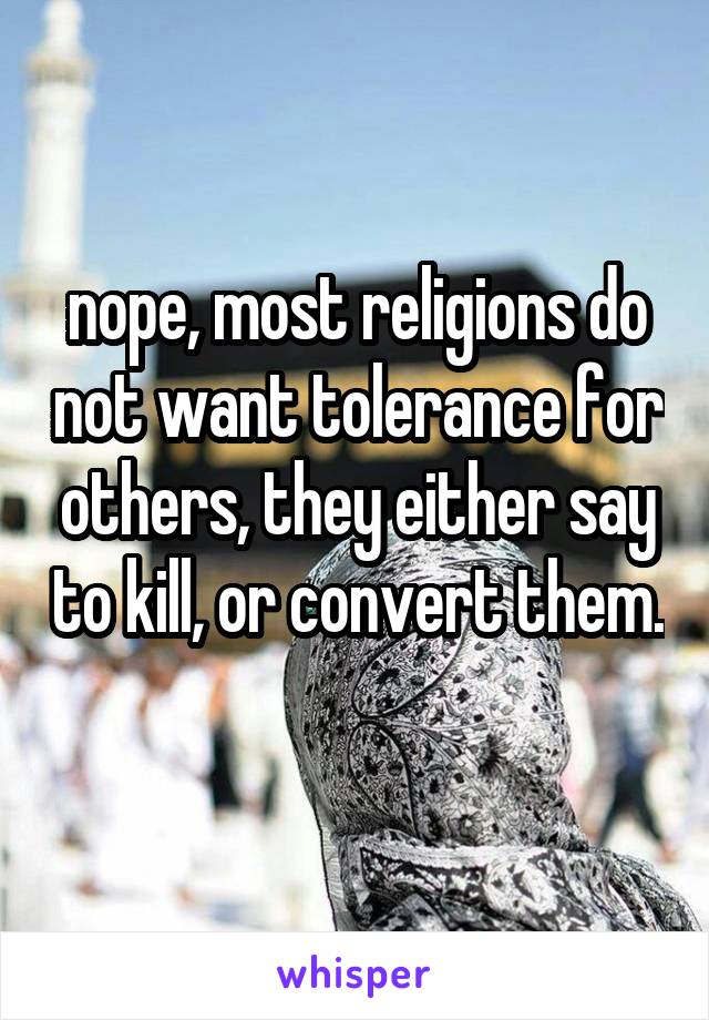 nope, most religions do not want tolerance for others, they either say to kill, or convert them. 