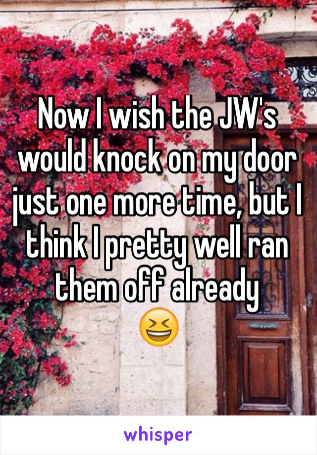 Now I wish the JW's would knock on my door just one more time, but I think I pretty well ran them off already
😆
