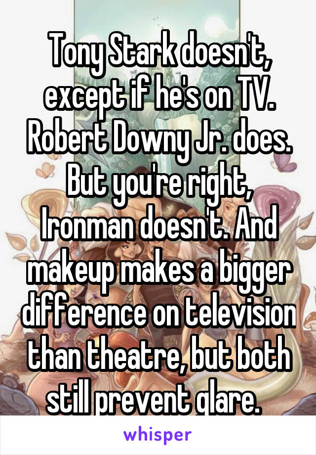 Tony Stark doesn't, except if he's on TV. Robert Downy Jr. does. But you're right, Ironman doesn't. And makeup makes a bigger difference on television than theatre, but both still prevent glare.  