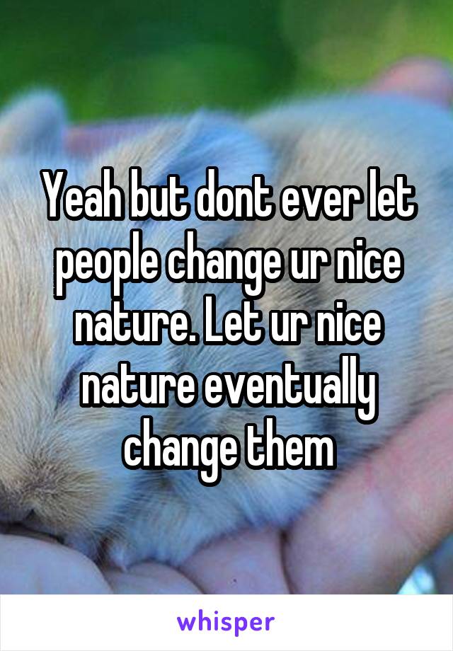 Yeah but dont ever let people change ur nice nature. Let ur nice nature eventually change them