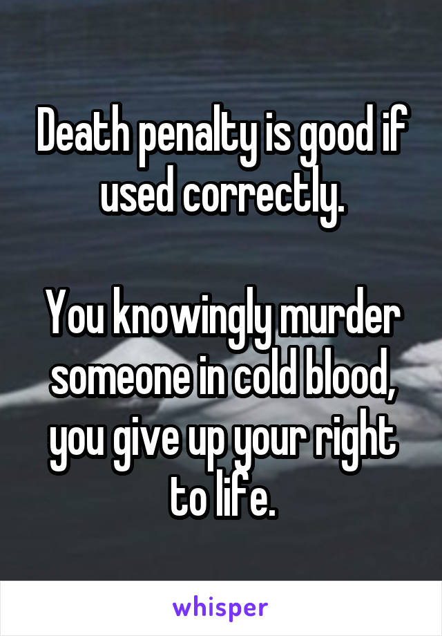 Death penalty is good if used correctly.

You knowingly murder someone in cold blood, you give up your right to life.