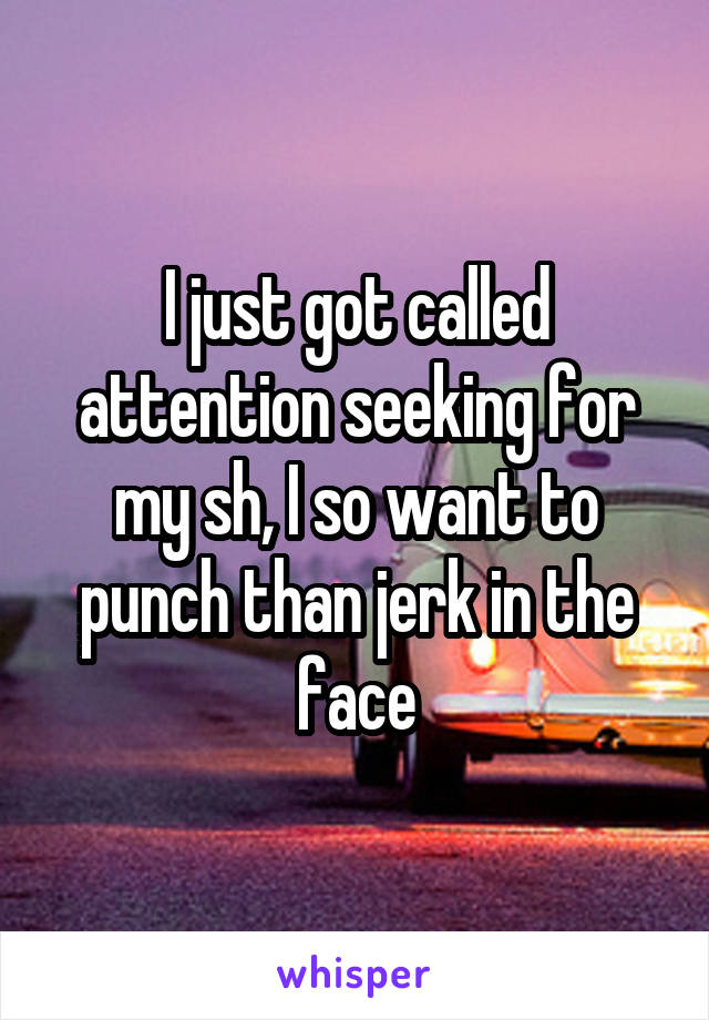 I just got called attention seeking for my sh, I so want to punch than jerk in the face