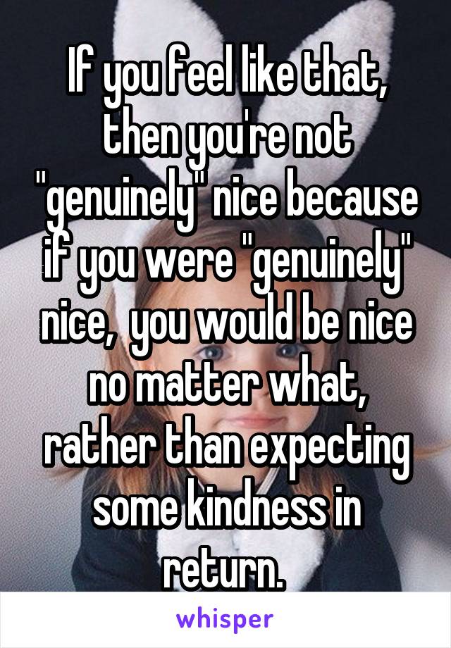 If you feel like that, then you're not "genuinely" nice because if you were "genuinely" nice,  you would be nice no matter what, rather than expecting some kindness in return. 