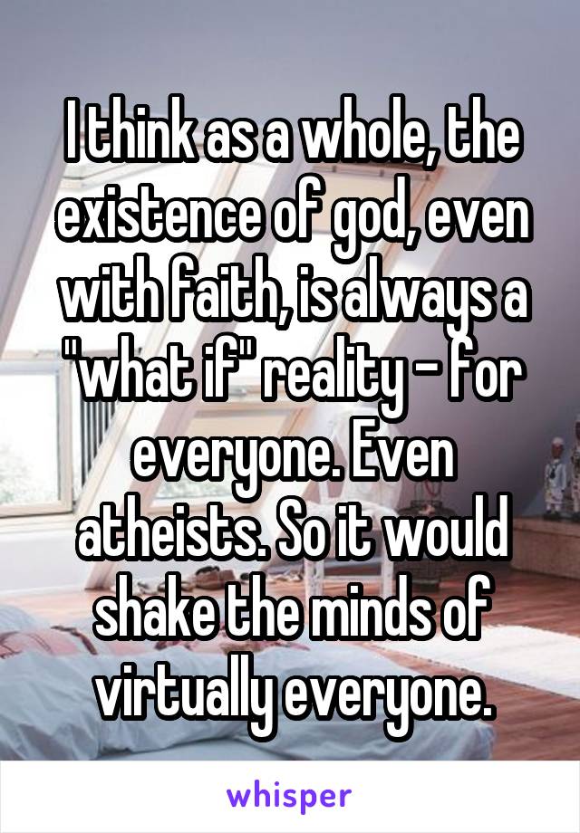 I think as a whole, the existence of god, even with faith, is always a "what if" reality - for everyone. Even atheists. So it would shake the minds of virtually everyone.