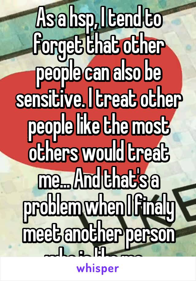 As a hsp, I tend to forget that other people can also be sensitive. I treat other people like the most others would treat me... And that's a problem when I finaly meet another person who is like me...