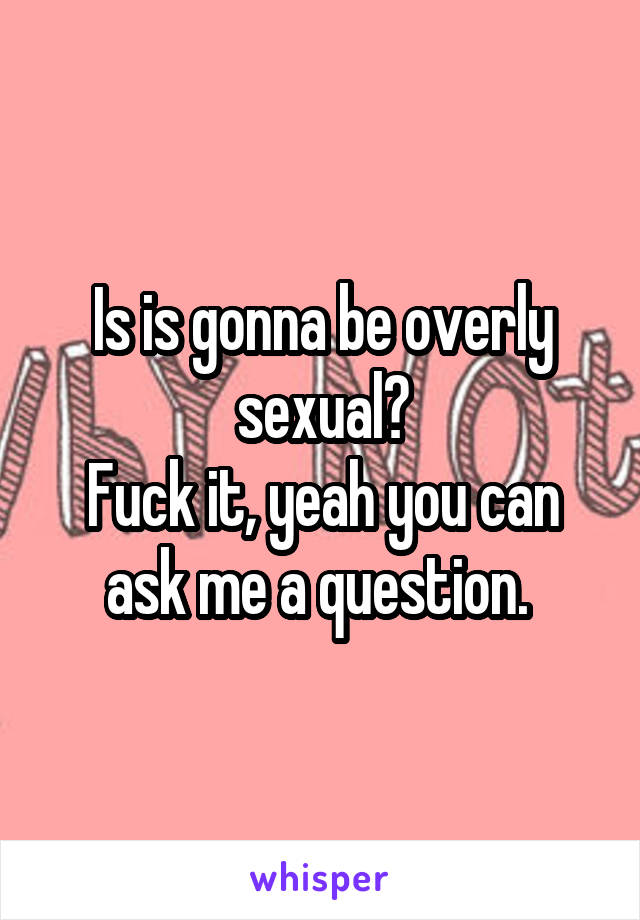 Is is gonna be overly sexual?
Fuck it, yeah you can ask me a question. 