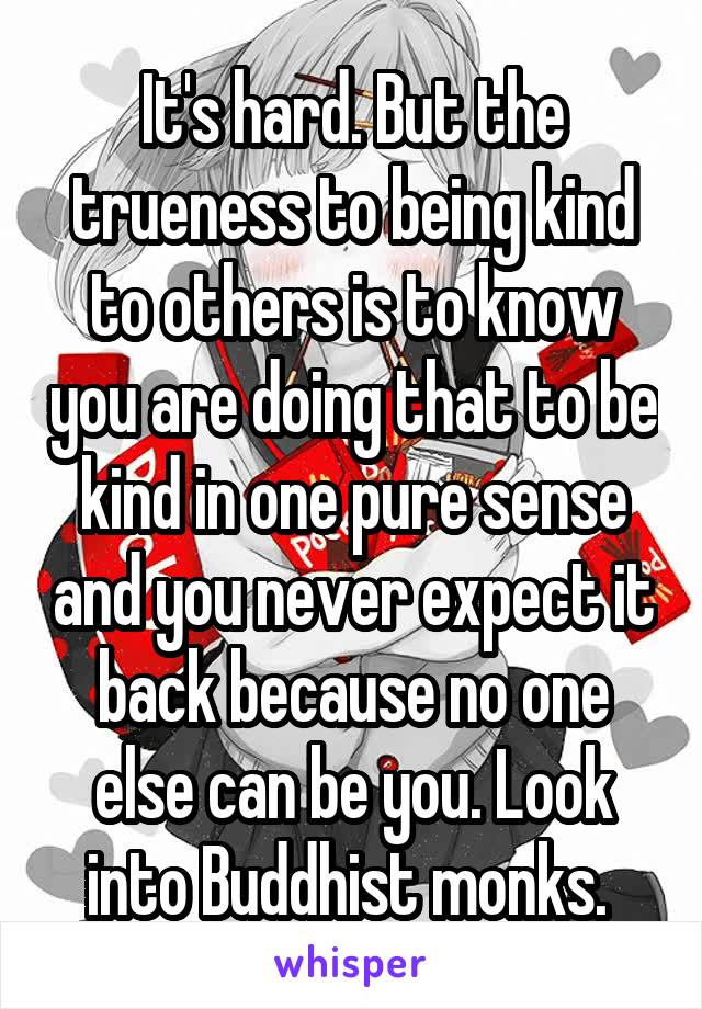 It's hard. But the trueness to being kind to others is to know you are doing that to be kind in one pure sense and you never expect it back because no one else can be you. Look into Buddhist monks. 