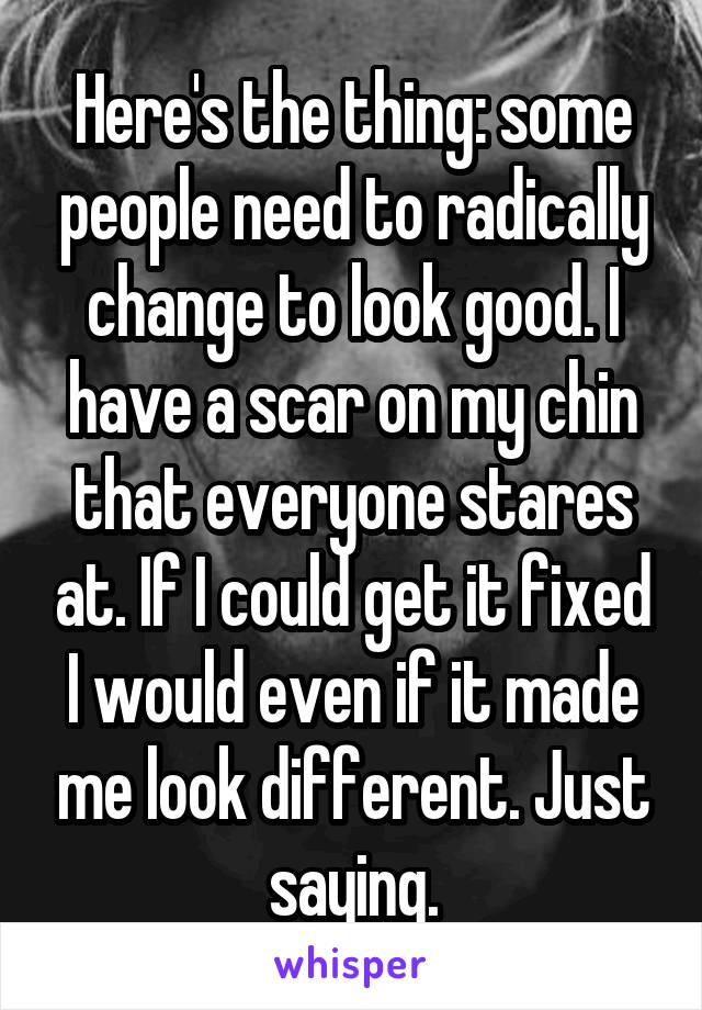 Here's the thing: some people need to radically change to look good. I have a scar on my chin that everyone stares at. If I could get it fixed I would even if it made me look different. Just saying.