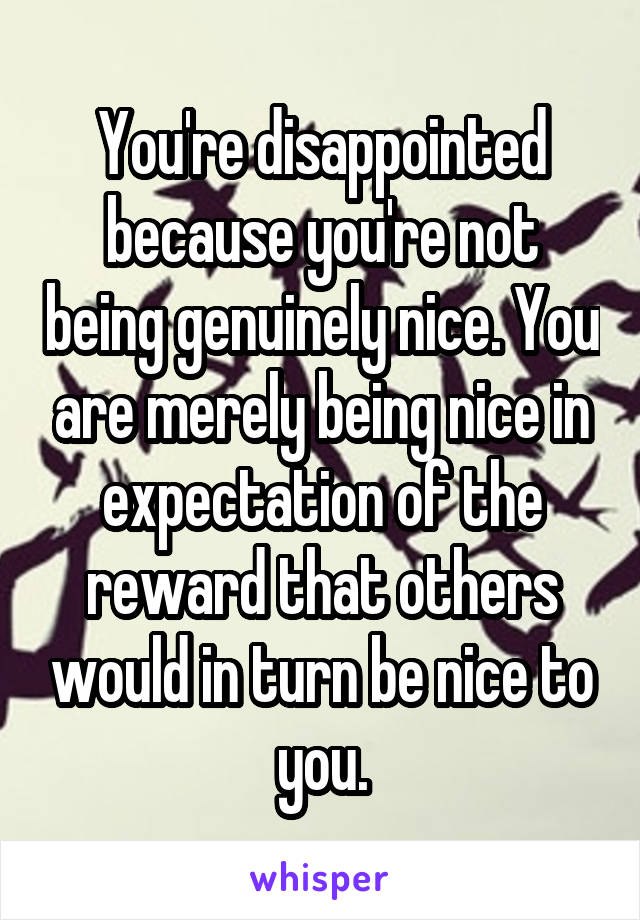 You're disappointed because you're not being genuinely nice. You are merely being nice in expectation of the reward that others would in turn be nice to you.