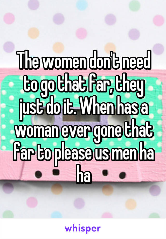 The women don't need to go that far, they just do it. When has a woman ever gone that far to please us men ha ha