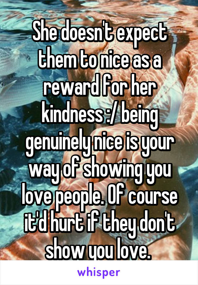 She doesn't expect them to nice as a reward for her kindness :/ being genuinely nice is your way of showing you love people. Of course it'd hurt if they don't show you love. 