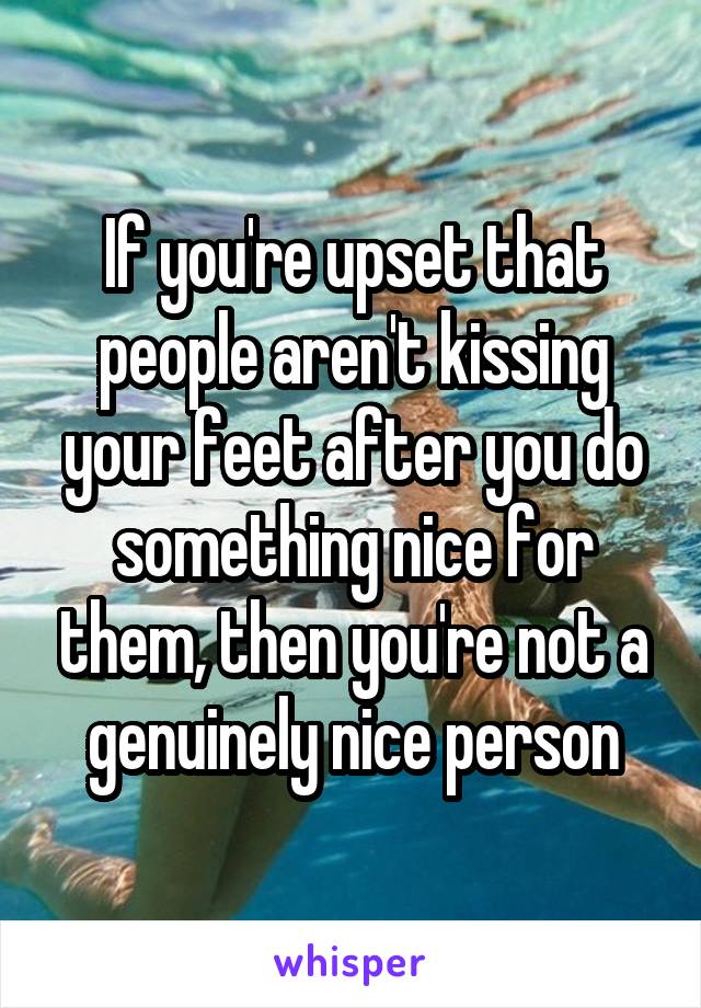 If you're upset that people aren't kissing your feet after you do something nice for them, then you're not a genuinely nice person