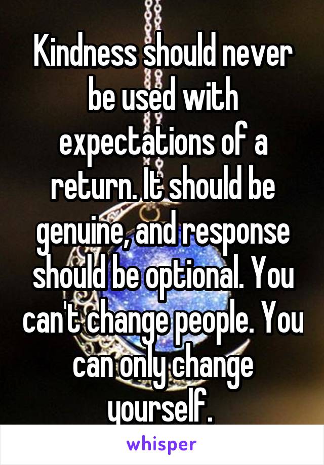 Kindness should never be used with expectations of a return. It should be genuine, and response should be optional. You can't change people. You can only change yourself. 