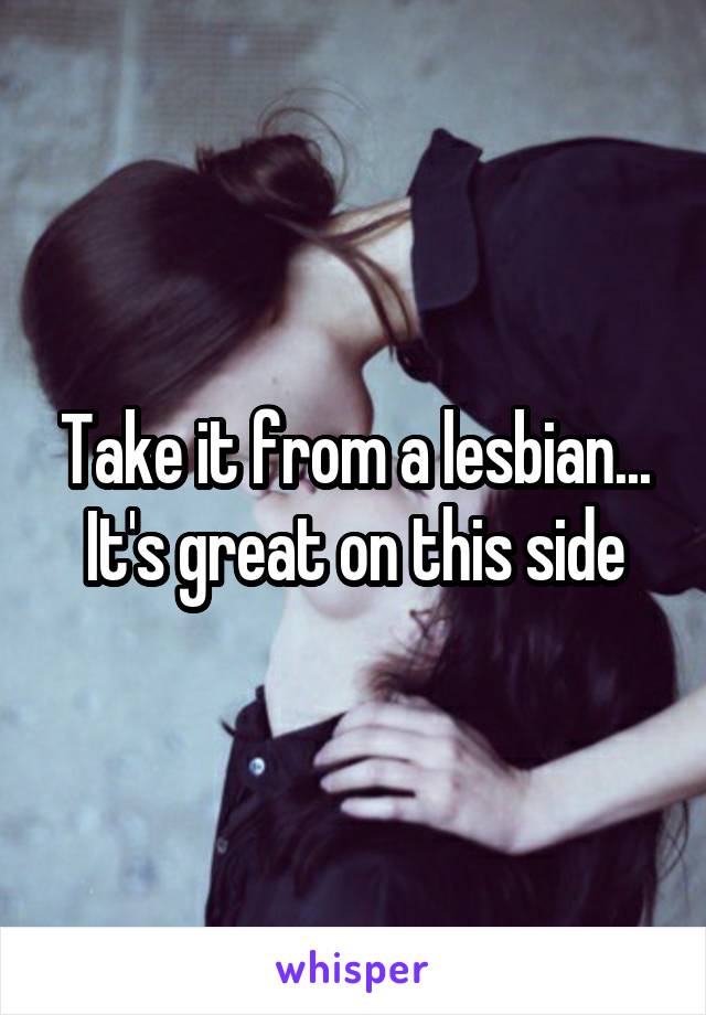 Take it from a lesbian...
It's great on this side