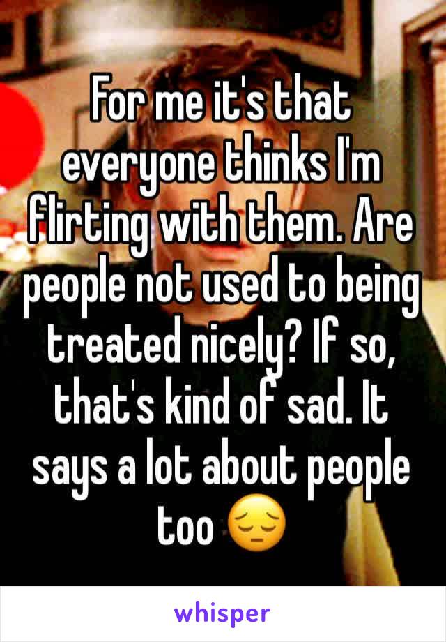 For me it's that everyone thinks I'm flirting with them. Are people not used to being treated nicely? If so, that's kind of sad. It says a lot about people too 😔