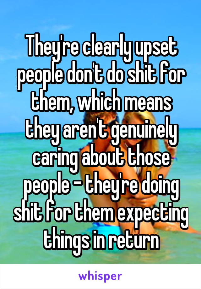 They're clearly upset people don't do shit for them, which means they aren't genuinely caring about those people - they're doing shit for them expecting things in return