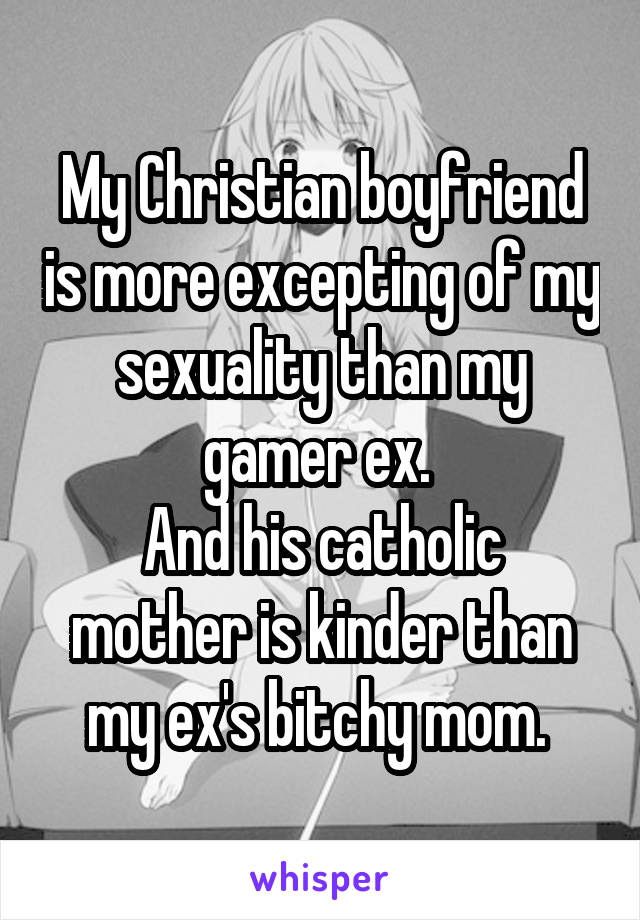 My Christian boyfriend is more excepting of my sexuality than my gamer ex. 
And his catholic mother is kinder than my ex's bitchy mom. 