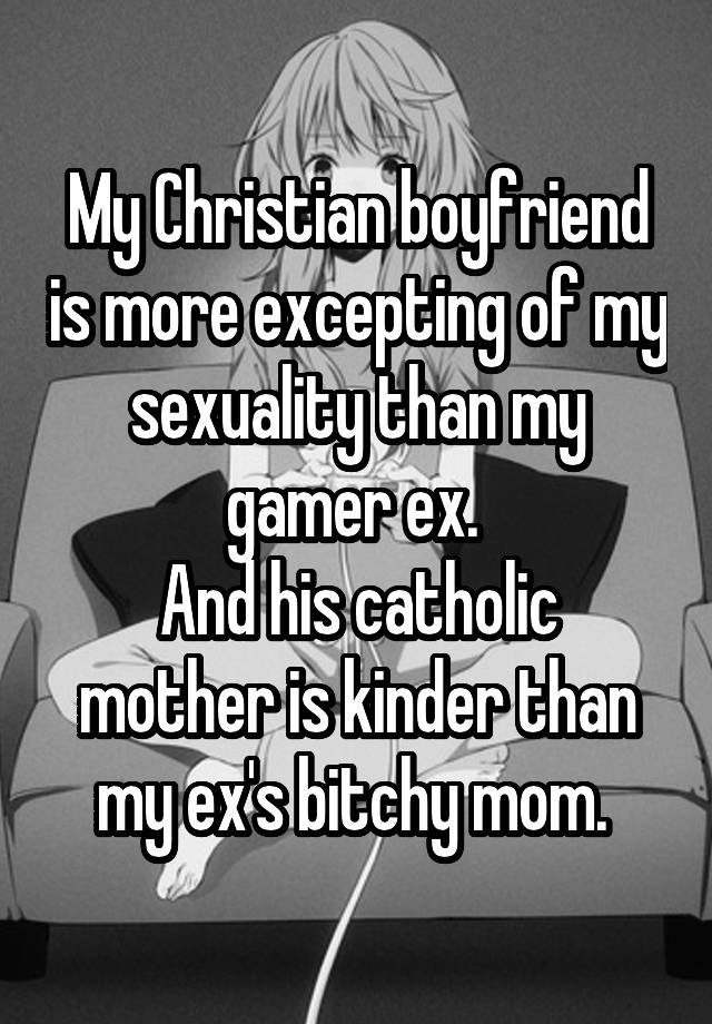 My Christian boyfriend is more excepting of my sexuality than my gamer ex. 
And his catholic mother is kinder than my ex's bitchy mom. 