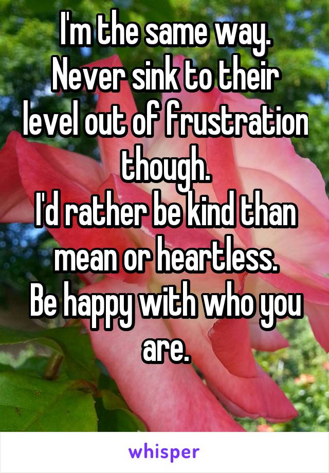 I'm the same way.
Never sink to their level out of frustration though.
I'd rather be kind than mean or heartless.
Be happy with who you are.

