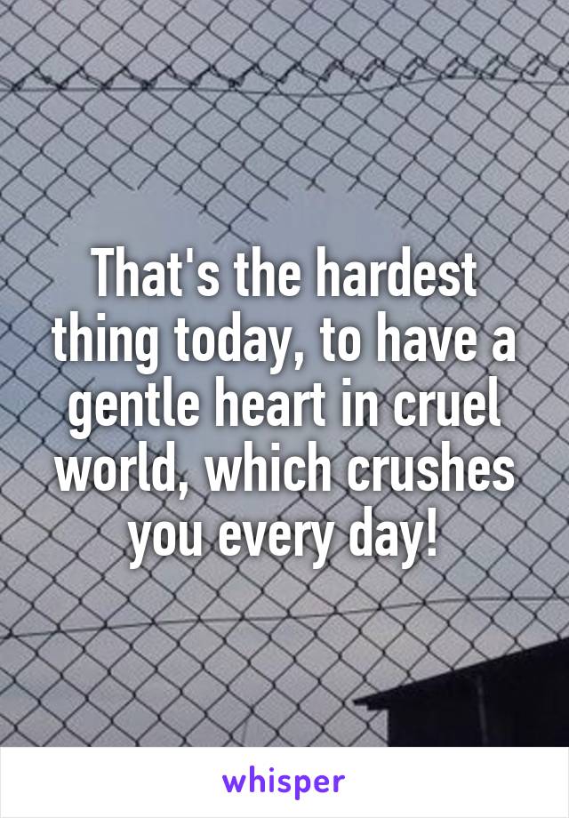 That's the hardest thing today, to have a gentle heart in cruel world, which crushes you every day!