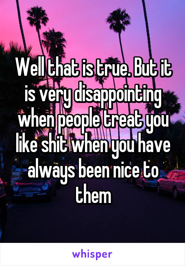 Well that is true. But it is very disappointing when people treat you like shit when you have always been nice to them