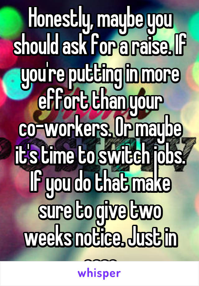 Honestly, maybe you should ask for a raise. If you're putting in more effort than your co-workers. Or maybe it's time to switch jobs. If you do that make sure to give two weeks notice. Just in case