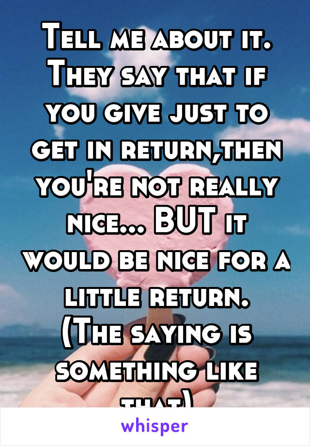 Tell me about it.
They say that if you give just to get in return,then you're not really nice... BUT it would be nice for a little return.
(The saying is something like that)