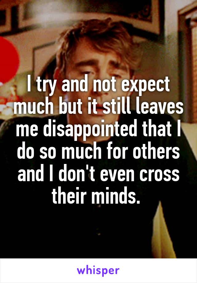 I try and not expect much but it still leaves me disappointed that I do so much for others and I don't even cross their minds. 