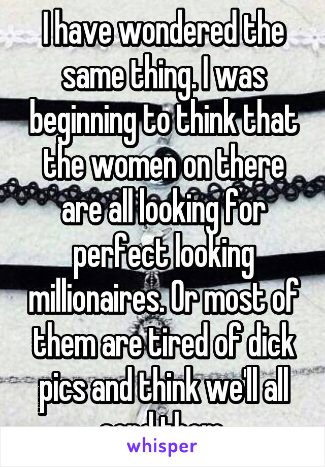 I have wondered the same thing. I was beginning to think that the women on there are all looking for perfect looking millionaires. Or most of them are tired of dick pics and think we'll all send them.