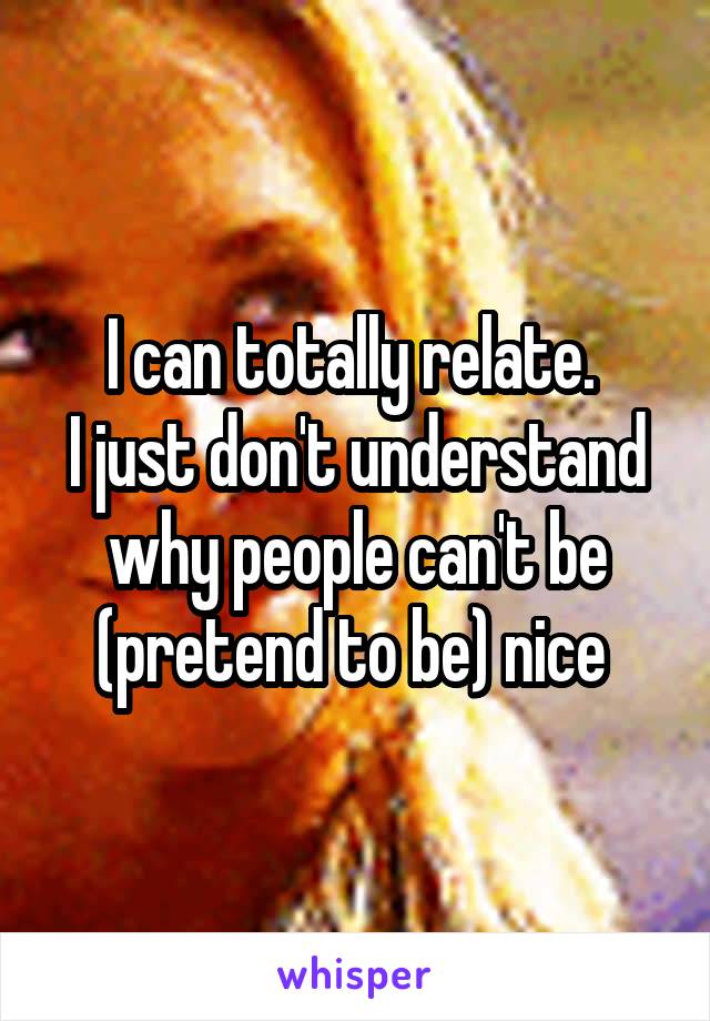 I can totally relate. 
I just don't understand why people can't be (pretend to be) nice 