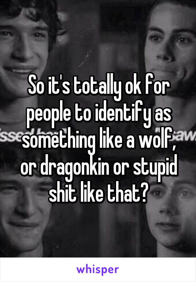 So it's totally ok for people to identify as something like a wolf, or dragonkin or stupid shit like that?