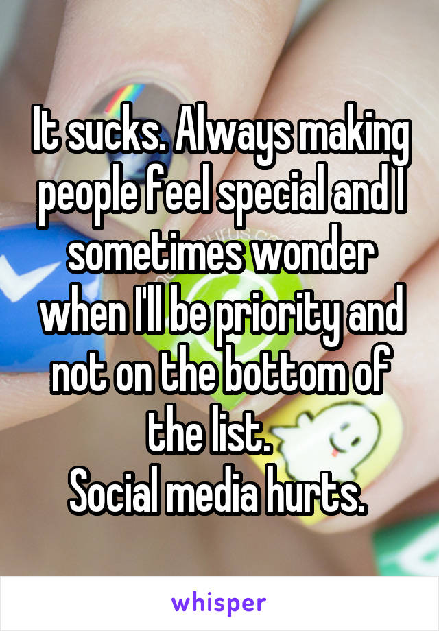 It sucks. Always making people feel special and I sometimes wonder when I'll be priority and not on the bottom of the list.   
Social media hurts. 