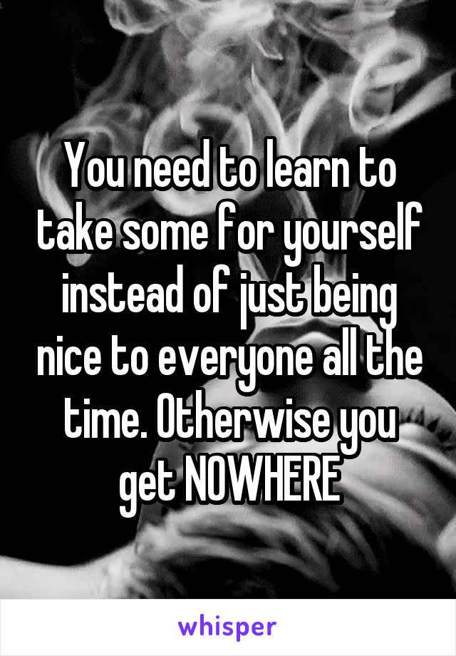 You need to learn to take some for yourself instead of just being nice to everyone all the time. Otherwise you get NOWHERE