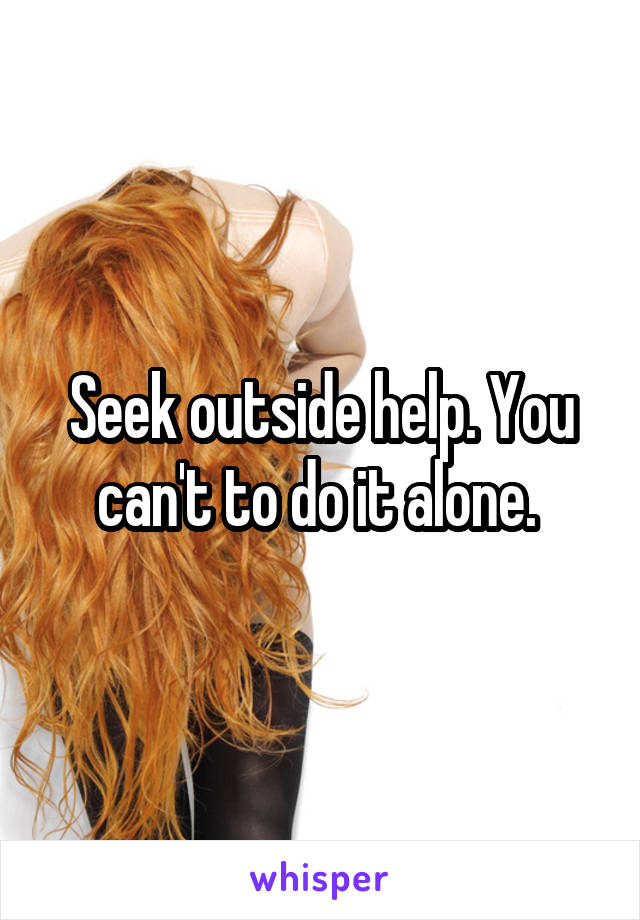 Seek outside help. You can't to do it alone. 