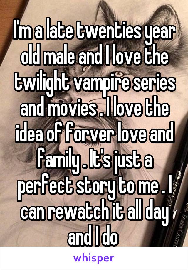 I'm a late twenties year old male and I love the twilight vampire series and movies . I love the idea of forver love and family . It's just a perfect story to me . I can rewatch it all day and I do 