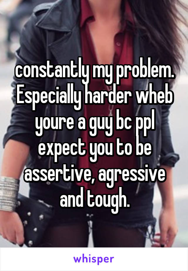 constantly my problem. Especially harder wheb youre a guy bc ppl expect you to be assertive, agressive and tough.