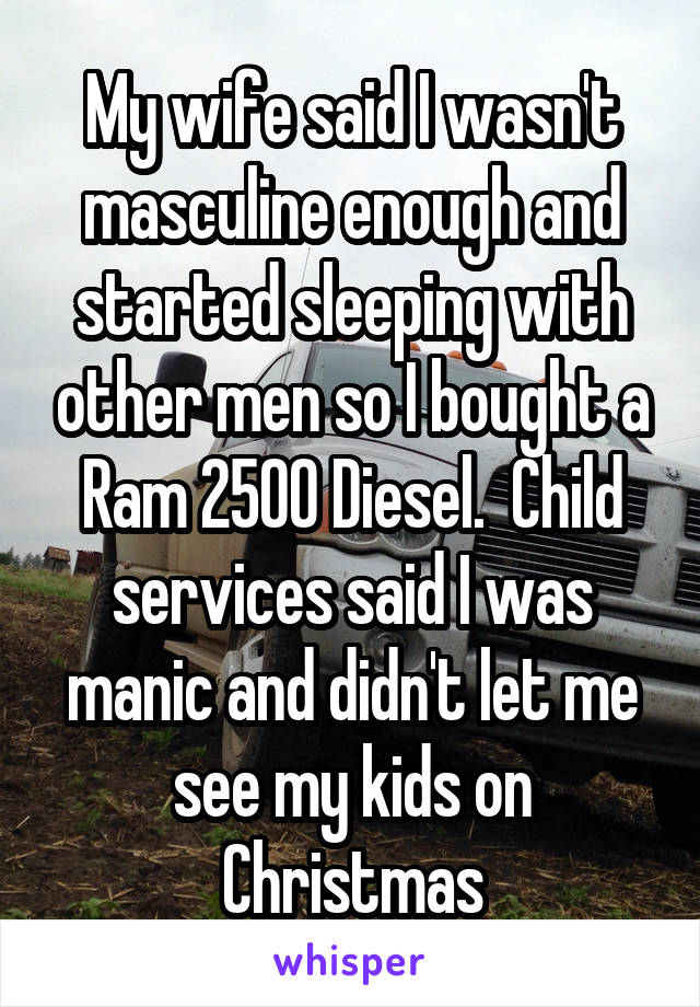 My wife said I wasn't masculine enough and started sleeping with other men so I bought a Ram 2500 Diesel.  Child services said I was manic and didn't let me see my kids on Christmas
