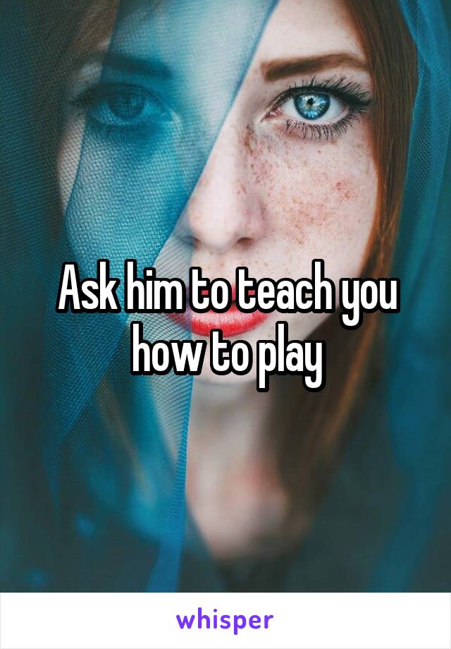 Ask him to teach you how to play