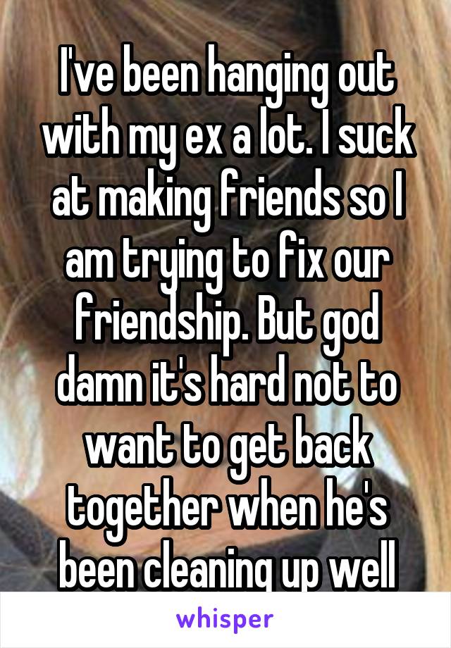 I've been hanging out with my ex a lot. I suck at making friends so I am trying to fix our friendship. But god damn it's hard not to want to get back together when he's been cleaning up well