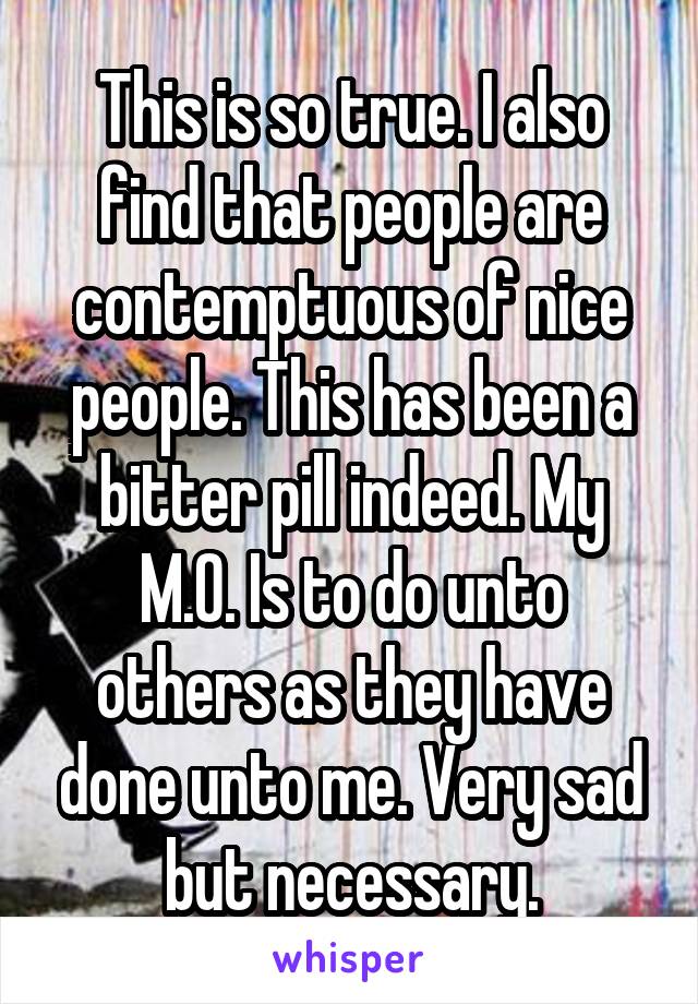 This is so true. I also find that people are contemptuous of nice people. This has been a bitter pill indeed. My M.O. Is to do unto others as they have done unto me. Very sad but necessary.