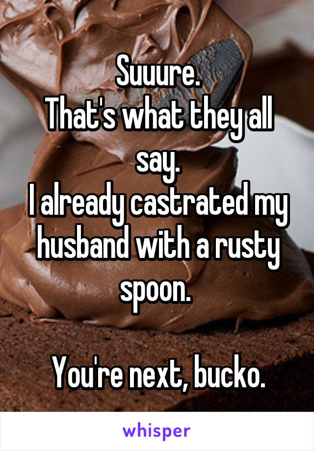 Suuure.
That's what they all say.
I already castrated my husband with a rusty spoon. 

You're next, bucko.