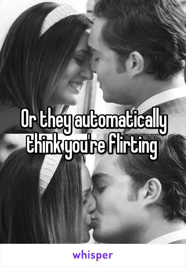 Or they automatically think you're flirting 