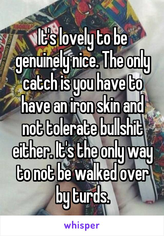 It's lovely to be genuinely nice. The only catch is you have to have an iron skin and not tolerate bullshit either. It's the only way to not be walked over by turds.